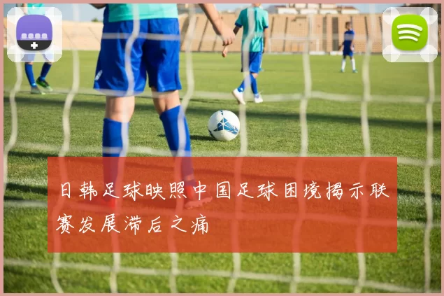 日韩足球映照中国足球困境揭示联赛发展滞后之痛