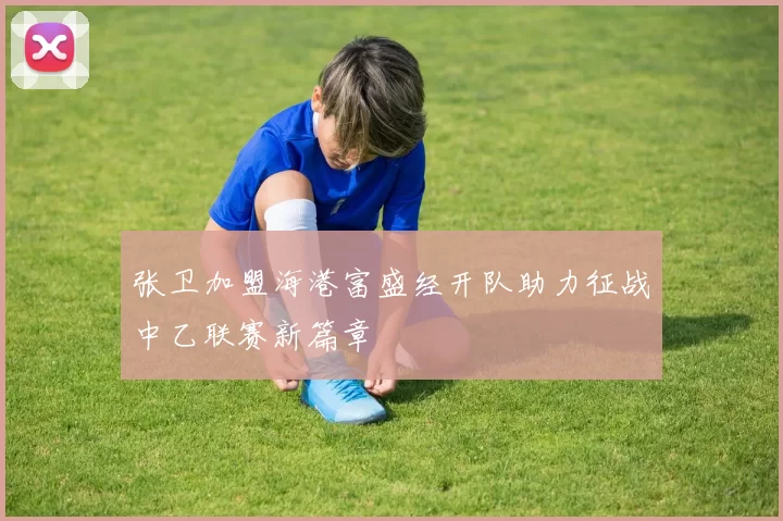 张卫加盟海港富盛经开队助力征战中乙联赛新篇章
