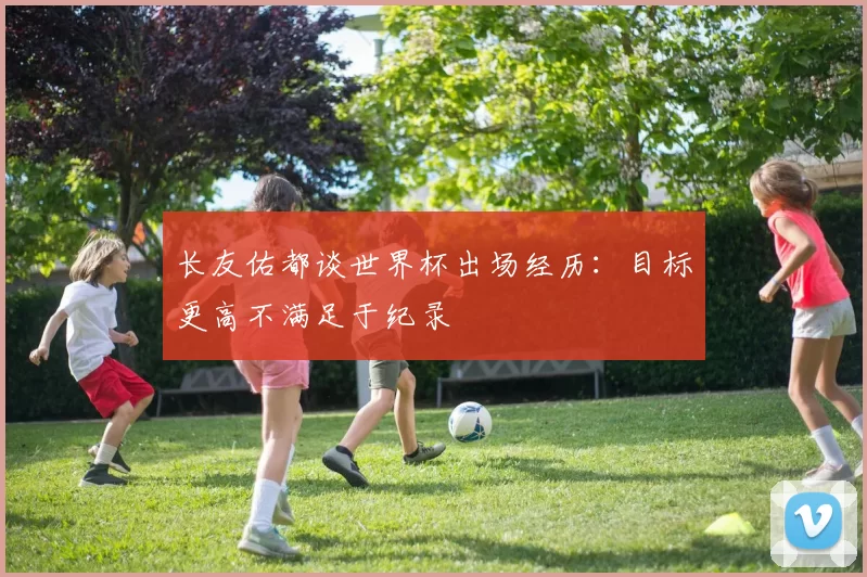 长友佑都谈世界杯出场经历：目标更高不满足于纪录