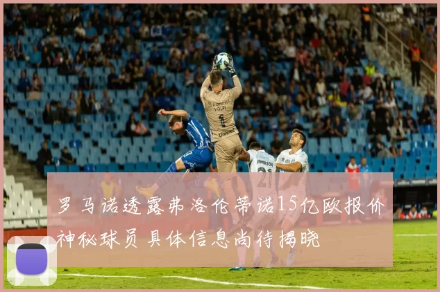 罗马诺透露弗洛伦蒂诺15亿欧报价神秘球员具体信息尚待揭晓