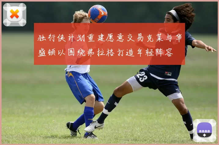 独行侠计划重建愿意交易克莱与华盛顿以围绕弗拉格打造年轻阵容