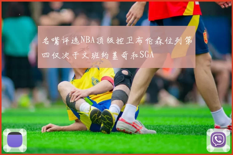 名嘴评选NBA顶级控卫布伦森位列第四仅次于文班约基奇和SGA