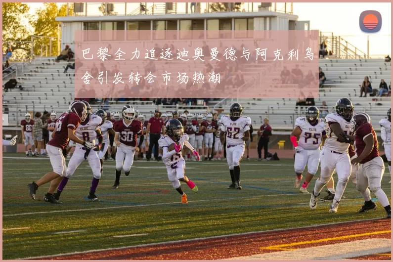 巴黎全力追逐迪奥曼德与阿克利乌舍引发转会市场热潮